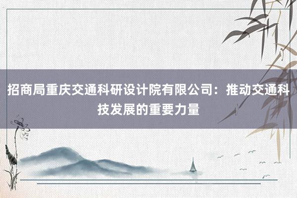 招商局重庆交通科研设计院有限公司：推动交通科技发展的重要力量